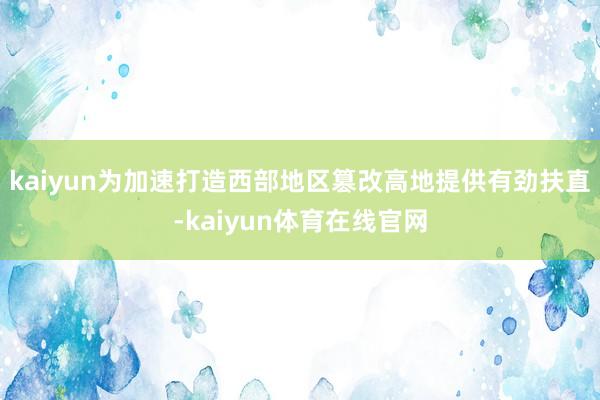 kaiyun为加速打造西部地区篡改高地提供有劲扶直-kaiyun体育在线官网