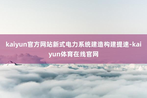 kaiyun官方网站新式电力系统建造构建提速-kaiyun体育在线官网
