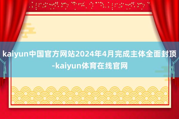 kaiyun中国官方网站2024年4月完成主体全面封顶-kaiyun体育在线官网