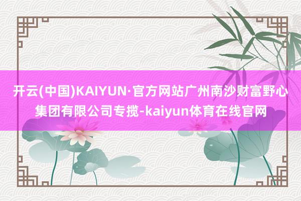 开云(中国)KAIYUN·官方网站广州南沙财富野心集团有限公司专揽-kaiyun体育在线官网