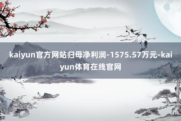kaiyun官方网站归母净利润-1575.57万元-kaiyun体育在线官网