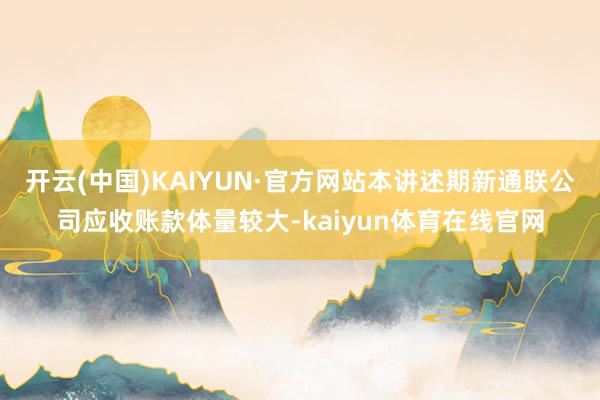 开云(中国)KAIYUN·官方网站本讲述期新通联公司应收账款体量较大-kaiyun体育在线官网