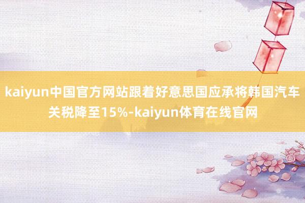 kaiyun中国官方网站跟着好意思国应承将韩国汽车关税降至15%-kaiyun体育在线官网