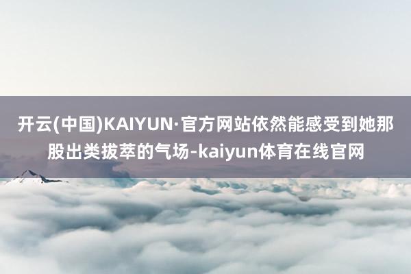 开云(中国)KAIYUN·官方网站依然能感受到她那股出类拔萃的气场-kaiyun体育在线官网