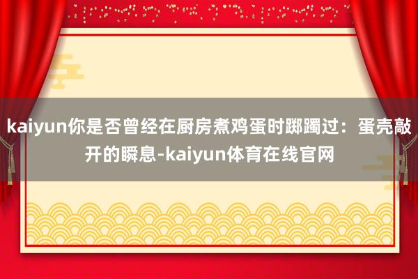 kaiyun你是否曾经在厨房煮鸡蛋时踯躅过：蛋壳敲开的瞬息-kaiyun体育在线官网