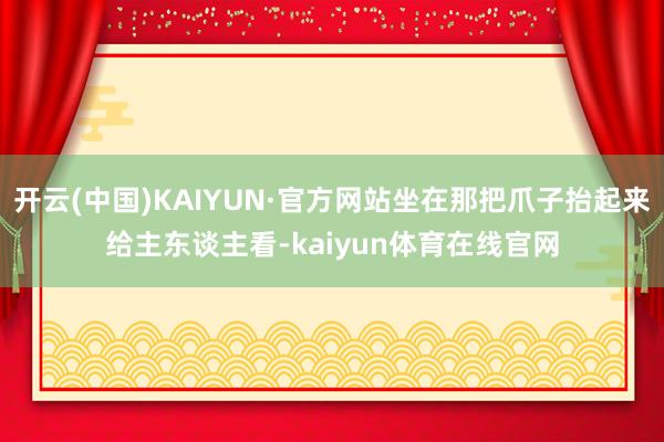 开云(中国)KAIYUN·官方网站坐在那把爪子抬起来给主东谈主看-kaiyun体育在线官网