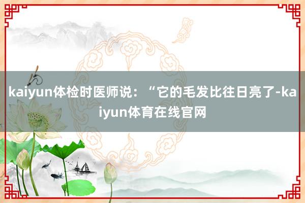 kaiyun体检时医师说：“它的毛发比往日亮了-kaiyun体育在线官网