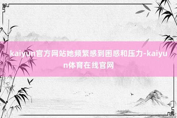 kaiyun官方网站她频繁感到困惑和压力-kaiyun体育在线官网