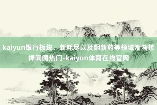 kaiyun银行板块、新耗尽以及翻新药等领域渐渐接棒阛阓热门-kaiyun体育在线官网