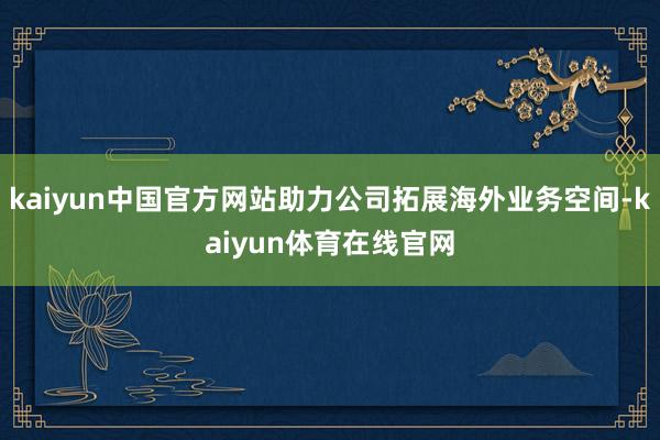 kaiyun中国官方网站助力公司拓展海外业务空间-kaiyun体育在线官网