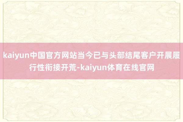 kaiyun中国官方网站当今已与头部结尾客户开展履行性衔接开荒-kaiyun体育在线官网