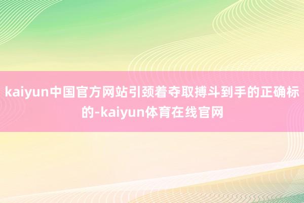 kaiyun中国官方网站引颈着夺取搏斗到手的正确标的-kaiyun体育在线官网