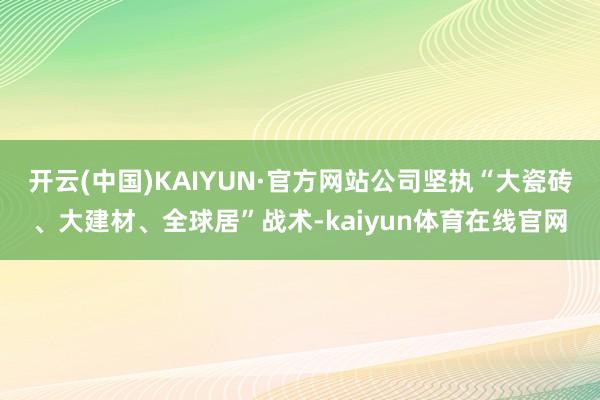 开云(中国)KAIYUN·官方网站公司坚执“大瓷砖、大建材、全球居”战术-kaiyun体育在线官网
