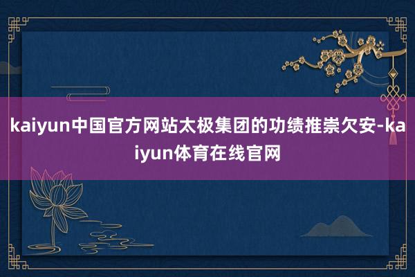 kaiyun中国官方网站太极集团的功绩推崇欠安-kaiyun体育在线官网