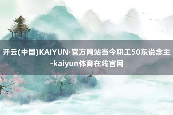 开云(中国)KAIYUN·官方网站当今职工50东说念主-kaiyun体育在线官网