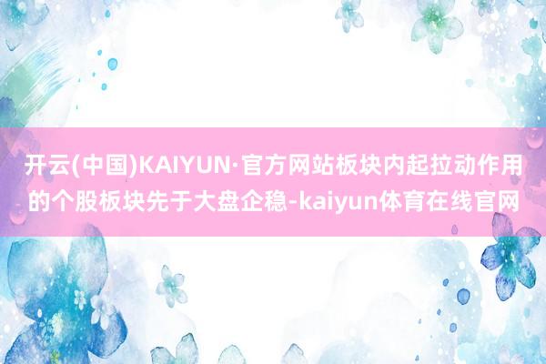 开云(中国)KAIYUN·官方网站板块内起拉动作用的个股板块先于大盘企稳-kaiyun体育在线官网