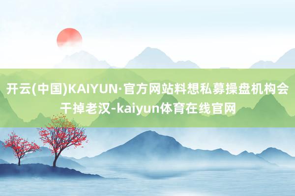 开云(中国)KAIYUN·官方网站料想私募操盘机构会干掉老汉-kaiyun体育在线官网
