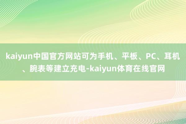 kaiyun中国官方网站可为手机、平板、PC、耳机、腕表等建立充电-kaiyun体育在线官网
