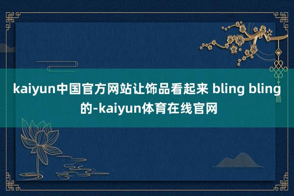 kaiyun中国官方网站让饰品看起来 bling bling 的-kaiyun体育在线官网
