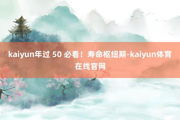 kaiyun年过 50 必看！寿命枢纽期-kaiyun体育在线官网
