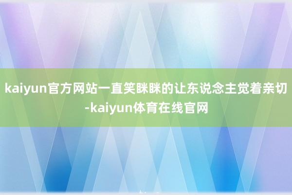 kaiyun官方网站一直笑眯眯的让东说念主觉着亲切-kaiyun体育在线官网