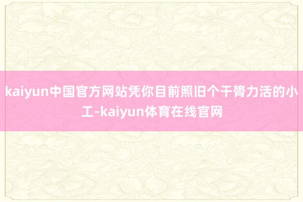 kaiyun中国官方网站凭你目前照旧个干膂力活的小工-kaiyun体育在线官网