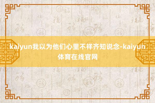 kaiyun我以为他们心里不祥齐知说念-kaiyun体育在线官网