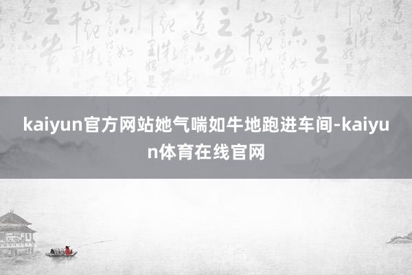 kaiyun官方网站她气喘如牛地跑进车间-kaiyun体育在线官网