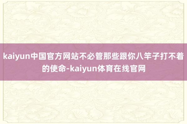 kaiyun中国官方网站不必管那些跟你八竿子打不着的使命-kaiyun体育在线官网