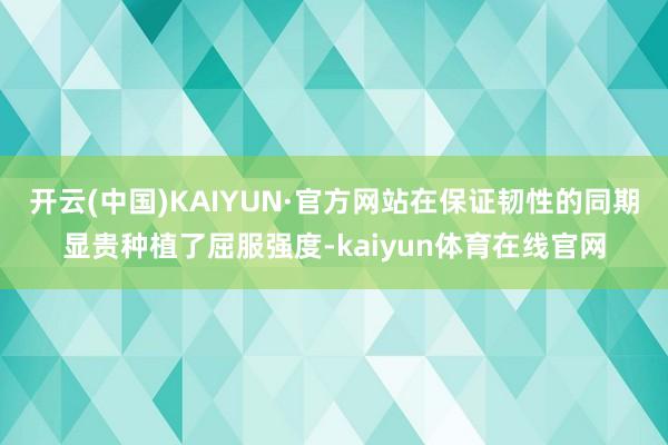 开云(中国)KAIYUN·官方网站在保证韧性的同期显贵种植了屈服强度-kaiyun体育在线官网