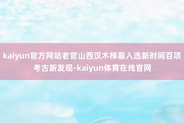 kaiyun官方网站老官山西汉木椁墓入选新时间百项考古新发现-kaiyun体育在线官网