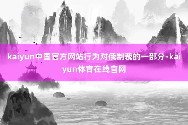 kaiyun中国官方网站行为对俄制裁的一部分-kaiyun体育在线官网