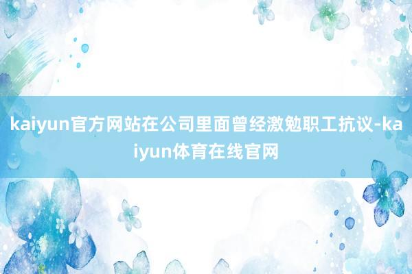 kaiyun官方网站在公司里面曾经激勉职工抗议-kaiyun体育在线官网