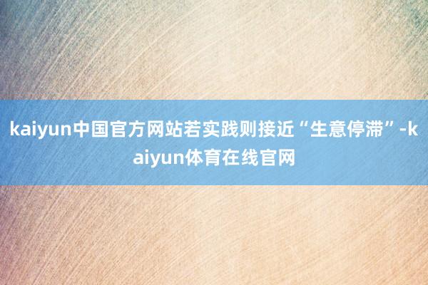 kaiyun中国官方网站若实践则接近“生意停滞”-kaiyun体育在线官网