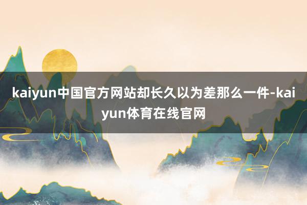 kaiyun中国官方网站却长久以为差那么一件-kaiyun体育在线官网