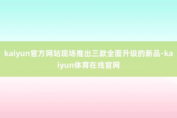 kaiyun官方网站现场推出三款全面升级的新品-kaiyun体育在线官网