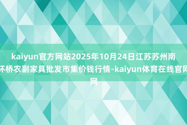 kaiyun官方网站2025年10月24日江苏苏州南环桥农副家具批发市集价钱行情-kaiyun体育在线官网