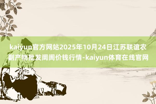 kaiyun官方网站2025年10月24日江苏联谊农副产物批发阛阓价钱行情-kaiyun体育在线官网