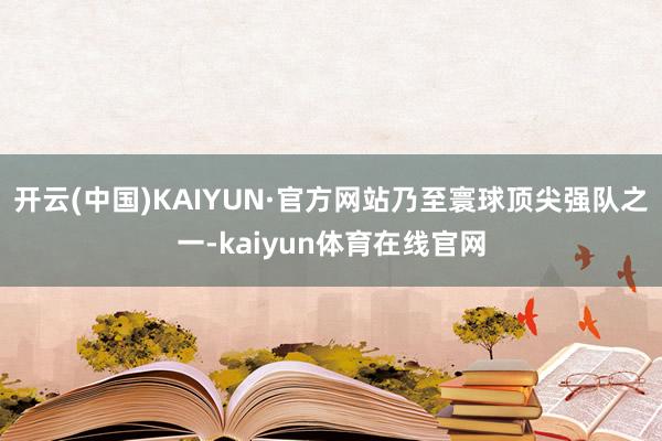 开云(中国)KAIYUN·官方网站乃至寰球顶尖强队之一-kaiyun体育在线官网