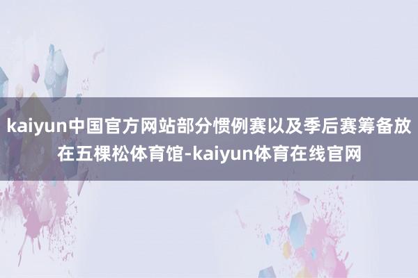 kaiyun中国官方网站部分惯例赛以及季后赛筹备放在五棵松体育馆-kaiyun体育在线官网