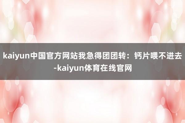 kaiyun中国官方网站我急得团团转:钙片喂不进去-kaiyun体育在线官网