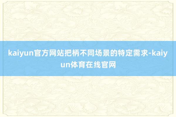 kaiyun官方网站把柄不同场景的特定需求-kaiyun体育在线官网