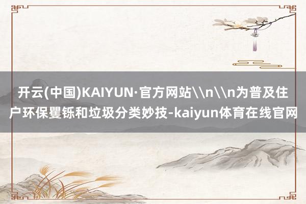 开云(中国)KAIYUN·官方网站\n\n为普及住户环保矍铄和垃圾分类妙技-kaiyun体育在线官网
