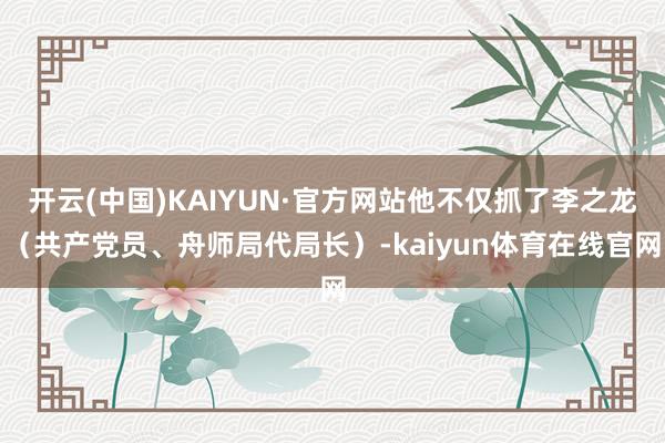 开云(中国)KAIYUN·官方网站他不仅抓了李之龙（共产党员、舟师局代局长）-kaiyun体育在线官