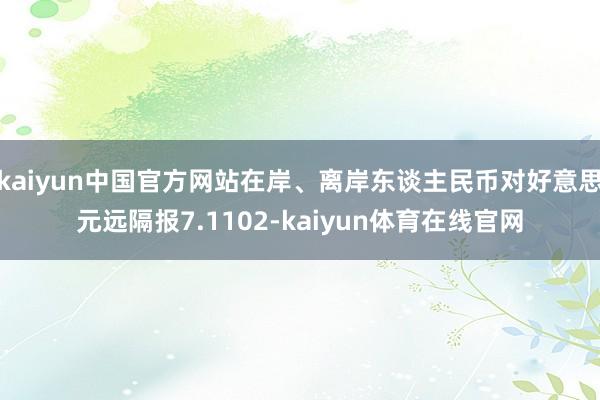 kaiyun中国官方网站在岸、离岸东谈主民币对好意思元远隔报7.1102-kaiyun体育在线官网