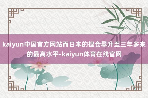 kaiyun中国官方网站而日本的捏仓攀升至三年多来的最高水平-kaiyun体育在线官网