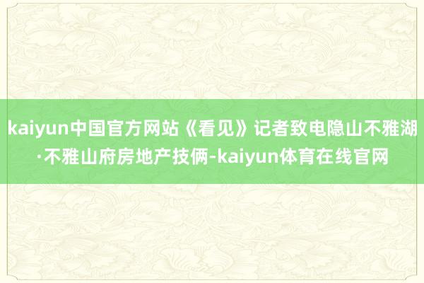 kaiyun中国官方网站《看见》记者致电隐山不雅湖·不雅山府房地产技俩-kaiyun体育在线官网
