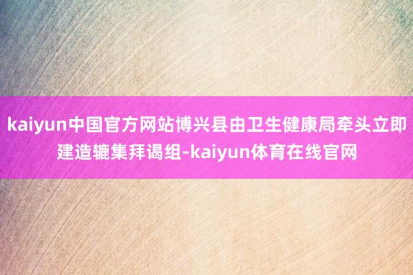 kaiyun中国官方网站博兴县由卫生健康局牵头立即建造辘集拜谒组-kaiyun体育在线官网