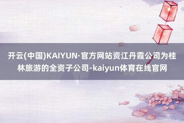 开云(中国)KAIYUN·官方网站资江丹霞公司为桂林旅游的全资子公司-kaiyun体育在线官网