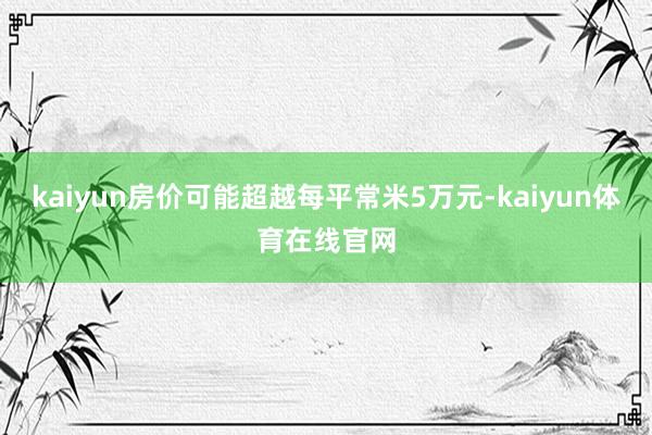 kaiyun房价可能超越每平常米5万元-kaiyun体育在线官网